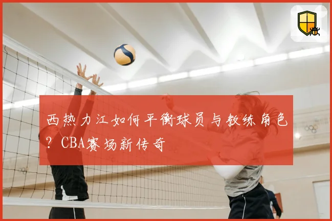 西热力江如何平衡球员与教练角色?CBA赛场新传奇