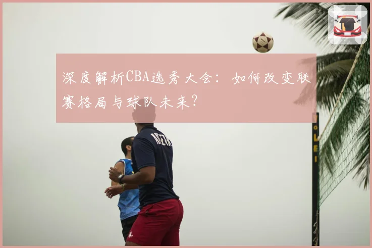 深度解析CBA选秀大会:如何改变联赛格局与球队未来?
