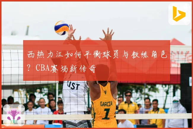 西热力江如何平衡球员与教练角色?CBA赛场新传奇