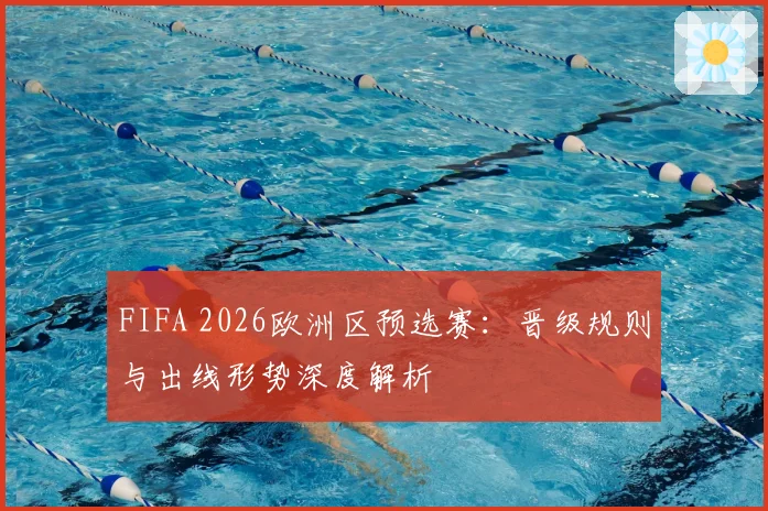 FIFA 2026欧洲区预选赛：晋级规则与出线形势深度解析