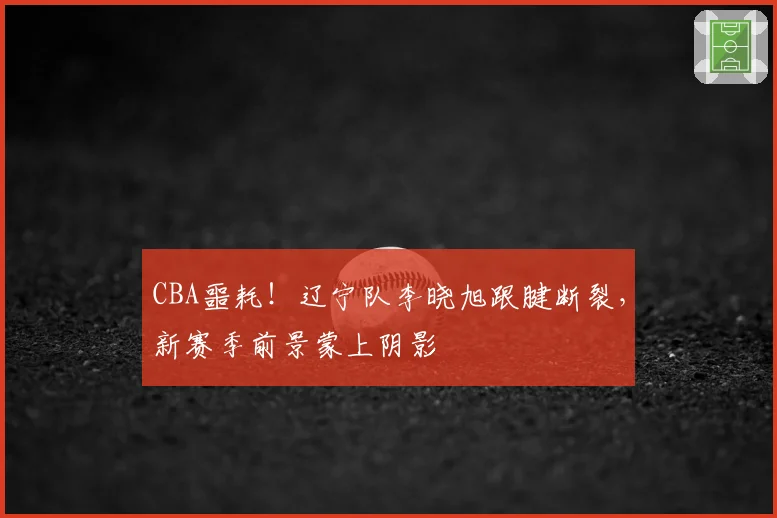 CBA噩耗!辽宁队李晓旭跟腱断裂,新赛季前景蒙上阴影