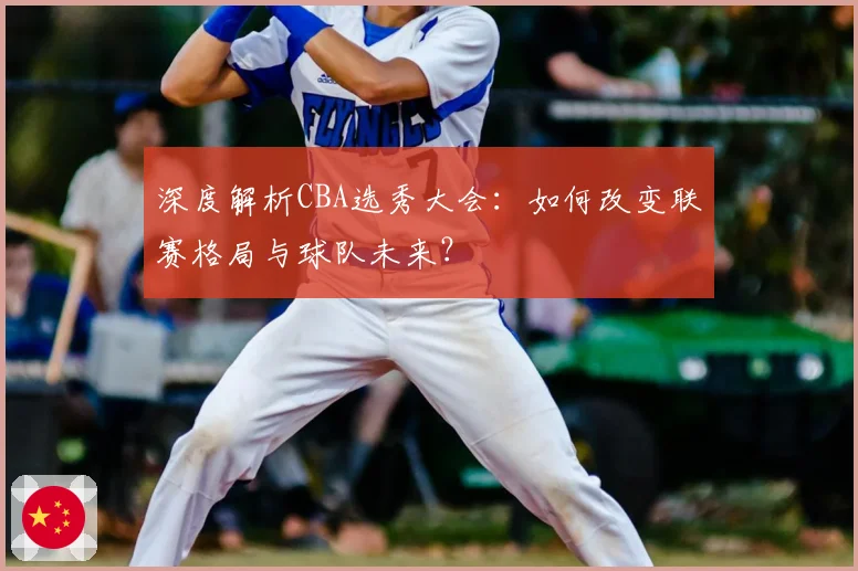 深度解析CBA选秀大会：如何改变联赛格局与球队未来？