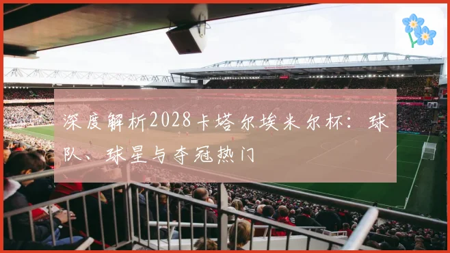 深度解析2028卡塔尔埃米尔杯:球队、球星与夺冠热门