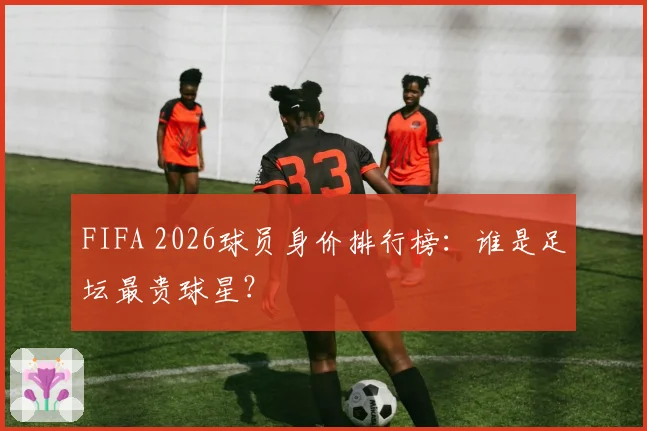 FIFA 2026球员身价排行榜:谁是足坛最贵球星?