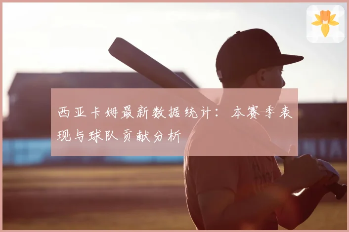 西亚卡姆最新数据统计:本赛季表现与球队贡献分析